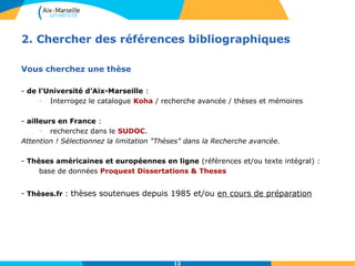2. Chercher des références bibliographiques 
12 
Vous cherchez une thèse 
- de l’Université d’Aix-Marseille : 
- Interrogez le catalogue Koha / recherche avancée / thèses et mémoires 
- ailleurs en France : 
- recherchez dans le SUDOC. 
Attention ! Sélectionnez la limitation "Thèses" dans la Recherche avancée. 
- Thèses américaines et européennes en ligne (références et/ou texte intégral) : 
base de données Proquest Dissertations & Theses 
- Thèses.fr : thèses soutenues depuis 1985 et/ou en cours de préparation 
 