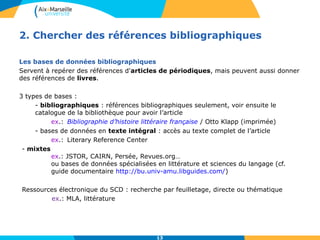 2. Chercher des références bibliographiques 
Les bases de données bibliographiques 
Servent à repérer des références d'articles de périodiques, mais peuvent aussi donner 
des références de livres. 
13 
3 types de bases : 
- bibliographiques : références bibliographiques seulement, voir ensuite le 
catalogue de la bibliothèque pour avoir l’article 
ex.: Bibliographie d’histoire littéraire française / Otto Klapp (imprimée) 
- bases de données en texte intégral : accès au texte complet de l’article 
ex.: Literary Reference Center 
- mixtes 
ex.: JSTOR, CAIRN, Persée, Revues.org… 
ou bases de données spécialisées en littérature et sciences du langage (cf. 
guide documentaire http://bu.univ-amu.libguides.com/) 
Ressources électronique du SCD : recherche par feuilletage, directe ou thématique 
ex.: MLA, littérature 
 