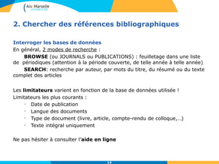 2. Chercher des références bibliographiques 
14 
Interroger les bases de données 
En général, 2 modes de recherche : 
BROWSE (ou JOURNALS ou PUBLICATIONS) : feuilletage dans une liste 
de périodiques (attention à la période couverte, de telle année à telle année) 
SEARCH: recherche par auteur, par mots du titre, du résumé ou du texte 
complet des articles 
Les limitateurs varient en fonction de la base de données utilisée ! 
Limitateurs les plus courants : 
• Date de publication 
• Langue des documents 
• Type de document (livre, article, compte-rendu de colloque,…) 
• Texte intégral uniquement 
Ne pas hésiter à consulter l’aide en ligne 
 