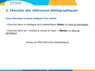 2. Chercher des références bibliographiques 
Vous cherchez le texte intégral d'un article 
- Cherchez dans le catalogue de la bibliothèque (Koha) au titre du périodique 
- Cherchez dans les « articles & revues en ligne » (Bento) au titre du 
périodique 
Pensez au PEB (Prêt Entre Bibliothèque) 
15 
 