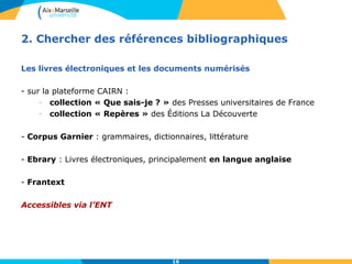 2. Chercher des références bibliographiques 
Les livres électroniques et les documents numérisés 
16 
- sur la plateforme CAIRN : 
- collection « Que sais-je ? » des Presses universitaires de France 
- collection « Repères » des Éditions La Découverte 
- Corpus Garnier : grammaires, dictionnaires, littérature 
- Ebrary : Livres électroniques, principalement en langue anglaise 
- Frantext 
Accessibles via l’ENT 
 