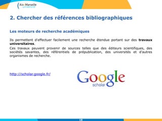 2. Chercher des références bibliographiques 
Les moteurs de recherche académiques 
Ils permettent d'effectuer facilement une recherche étendue portant sur des travaux 
universitaires. 
Ces travaux peuvent provenir de sources telles que des éditeurs scientifiques, des 
sociétés savantes, des référentiels de prépublication, des universités et d'autres 
organismes de recherche. 
18 
http://scholar.google.fr/ 
 