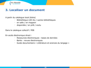 3. Localiser un document 
19 
A partir du catalogue local (Koha) 
• Bibliothèque LSH Aix / autres bibliothèques 
• en salle / en magasin 
• disponible / en prêt / exclu 
Dans le catalogue collectif / PEB 
En accès électronique direct : 
• Ressources électroniques : bases de données 
• Bento : revues électroniques 
• Guide documentaire « Littérature et sciences du langage » 
 