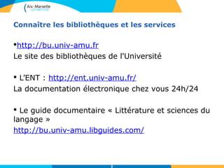 Connaître les bibliothèques et les services 
http://bu.univ-amu.fr 
Le site des bibliothèques de l'Université 
 L’ENT : http://ent.univ-amu.fr/ 
La documentation électronique chez vous 24h/24 
 Le guide documentaire « Littérature et sciences du 
langage » 
http://bu.univ-amu.libguides.com/ 
2 
 