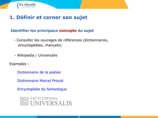 1. Définir et cerner son sujet 
Identifier les principaux concepts du sujet 
- Consulter les ouvrages de références (dictionnaires, 
4 
encyclopédies, manuels) 
- Wikipedia / Universalis 
Exemples : 
Dictionnaire de la poésie 
Dictionnaire Marcel Proust 
Encyclopédie du fantastique 
 