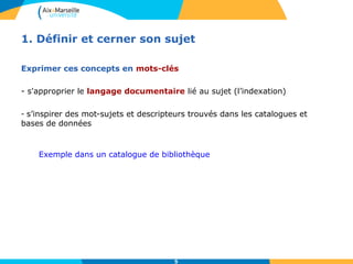 1. Définir et cerner son sujet 
Exprimer ces concepts en mots-clés 
- s'approprier le langage documentaire lié au sujet (l’indexation) 
- s’inspirer des mot-sujets et descripteurs trouvés dans les catalogues et 
bases de données 
Exemple dans un catalogue de bibliothèque 
5 
 