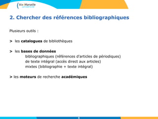 2. Chercher des références bibliographiques 
6 
Plusieurs outils : 
> les catalogues de bibliothèques 
> les bases de données 
bibliographiques (références d'articles de périodiques) 
de texte intégral (accès direct aux articles) 
mixtes (bibliographie + texte intégral) 
> les moteurs de recherche académiques 
 