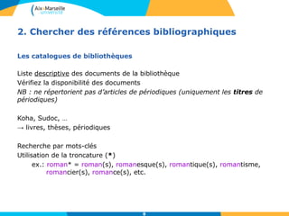 2. Chercher des références bibliographiques 
8 
Les catalogues de bibliothèques 
Liste descriptive des documents de la bibliothèque 
Vérifiez la disponibilité des documents 
NB : ne répertorient pas d’articles de périodiques (uniquement les titres de 
périodiques) 
Koha, Sudoc, … 
→ livres, thèses, périodiques 
Recherche par mots-clés 
Utilisation de la troncature (*) 
ex.: roman* = roman(s), romanesque(s), romantique(s), romantisme, 
romancier(s), romance(s), etc. 
 