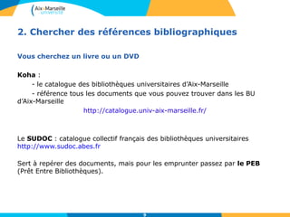 2. Chercher des références bibliographiques 
9 
Vous cherchez un livre ou un DVD 
Koha : 
- le catalogue des bibliothèques universitaires d’Aix-Marseille 
- référence tous les documents que vous pouvez trouver dans les BU 
d’Aix-Marseille 
http://catalogue.univ-aix-marseille.fr/ 
Le SUDOC : catalogue collectif français des bibliothèques universitaires 
http://www.sudoc.abes.fr 
Sert à repérer des documents, mais pour les emprunter passez par le PEB 
(Prêt Entre Bibliothèques). 
 