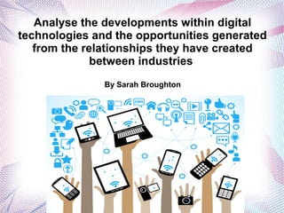 Analyse the developments within digital
technologies and the opportunities generated
from the relationships they have created
between industries
By Sarah Broughton
 