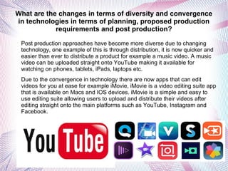 What are the changes in terms of diversity and convergence
in technologies in terms of planning, proposed production
requirements and post production?
Post production approaches have become more diverse due to changing
technology, one example of this is through distribution, it is now quicker and
easier than ever to distribute a product for example a music video. A music
video can be uploaded straight onto YouTube making it available for
watching on phones, tablets, iPads, laptops etc.
Due to the convergence in technology there are now apps that can edit
videos for you at ease for example iMovie, iMovie is a video editing suite app
that is available on Macs and IOS devices. iMovie is a simple and easy to
use editing suite allowing users to upload and distribute their videos after
editing straight onto the main platforms such as YouTube, Instagram and
Facebook.
 