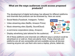 What are the ways audiences could access proposed
products?
The development of digital technology has allowed for different platforms
and channels that products can be accessed by. Here are some;
● Social Media (Facebook, Instagram, Twitter)
● Video streaming sites (Netflix, Amazon Prime)
● Music streaming sites (Spotify, SoundCloud)
● e-commerce corporations (ebay, Amazon)
● Display advertising (ads tailored for the audience)
All of these platforms and channels are different ways a product could be
advertised on or sold on, there are plenty more. These channels and
platforms are all very accessible and are available across all devices
meaning anyone can use them who owns a laptop, phone, tablet etc.
 