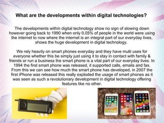 What are the developments within digital technologies?
The developments within digital technology show no sign of slowing down
however going back to 1990 when only 0.05% of people in the world were using
the internet to now where the internet is an integral part of our everyday lives,
shows the huge development in digital technology.
We rely heavily on smart phones everyday and they have multi uses for
everyone whether this be simply just using it to stay in contact with family &
friends or run a business the smart phone is a vital part of our everyday lives. In
1994 the first smart phone was released, it supported calls, emails and fax.
From this we can see how much the smart phone has developed, in 2007 the
first iPhone was released this really exploded the usage of smart phones as it
was seen as such a revolutionary development in digital technology offering
features like no other.
 