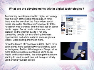 What are the developments within digital technologies?
Another key development within digital technology
was the start of the social media age, in 1997
there was the launch of the first modern social
media site called 'Six Degrees' however by 2004
Facebook was launched and the new age of social
media began. Social media is the most used
platform on the internet due to it not only
connecting people but also offering business
opportunities and other features such as games,
videos, video calling and much more.
Since the launch of Facebook in 2004, there have
been plenty more social networks launched such
as Instagram, Twitter, Whatsapp and Snapchat as
more and more people continuing using social
media and its new forms, the older generation are
starting to use it as well due to it being so widely
used among younger people.
 