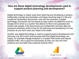 How are these digital technology developments used to
support product planning and development?
Digital technology is widely used when planning and developing a product,
traditionally concept documentation and ideas would be kept in a file and
usually be handwritten documents, now with the evolution of digital
technology documents can be shared at ease online via platforms such as
Google Drive which is a system that allows for files to be uploaded and
shared with people, if the documents are confidential it will also allow for
password protection which is key for the planning and development of new
products as you don't want your ideas to be stolen.
Another way digital technology is used to support product development and
planning is by the hi tech and accurate data that digital technology can
supply, for example Google Analytics is a system that tracks and reports
website traffic, this is good for businesses as they can see who their
audience are and tailor their products towards them.
 