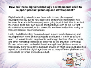 How are these digital technology developments used to
support product planning and development?
Digital technology development has made product planning and
development easy due to how accessible and portable technology has
become, for example if a company were going to pitch their idea to a client
they would bring their own laptops and hard drives with all the relevant
documents they needed, which makes life ten times easier than having to
transport loads of paper documents.
Lastly, digital technology has also helped support product planning and
development in terms of marketing and distribution, it is now so easy to
reach out to an intended target audience through the likes of social media
and other marketing strategies all achieved by the growth of technology.
Product adverts etc can be distributed among lots of platforms where as
traditionally there was a limited amount of ways of which you could advertise
a product but with the digital age there are so many different platforms and
channels to advertise and sell a product.
 