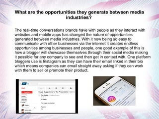 What are the opportunities they generate between media
industries?
The real-time conversations brands have with people as they interact with
websites and mobile apps has changed the nature of opportunities
generated between media industries. With it now being so easy to
communicate with other businesses via the internet it creates endless
opportunities among businesses and people, one good example of this is
how a blogger will showcase themselves through their social media making
it possible for any company to see and then get in contact with. One platform
bloggers use is Instagram as they can have their email linked in their bio
which means companies can email straight away asking if they can work
with them to sell or promote their product.
 