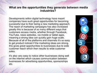 What are the opportunities they generate between media
industries?
Developments within digital technology have meant
companies have such great opportunities for becoming
successful due to their being a new marketing approach.
The reach of marketing campaigns has also increased
greatly this is because of so many different ways that
customers access media, whether through Facebook,
YouTube, news websites, via mobile or tablet apps,
meaning a strong idea can quickly gain huge scale.
Because of all of the platforms and channels it's so easy
to get product noticed if the marketing ideas are strong,
this gives great opportunities to businesses due to wide
customer reach which then results to wide customer
sales.
It's also very easy to notice other businesses doing well
on the internet which causes communication between
businesses for advertising opportunities, sponsorships
etc.
 