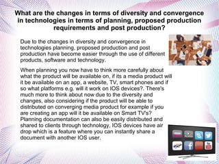What are the changes in terms of diversity and convergence
in technologies in terms of planning, proposed production
requirements and post production?
Due to the changes in diversity and convergence in
technologies planning, proposed production and post
production have become easier through the use of different
products, software and technology.
When planning you now have to think more carefully about
what the product will be available on, if its a media product will
it be available on an app, a website, TV, smart phones and if
so what platforms e.g. will it work on IOS devices?. There's
much more to think about now due to the diversity and
changes, also considering if the product will be able to
distributed on converging media product for example if you
are creating an app will it be available on Smart TV's?
Planning documentation can also be easily distributed and
shared to clients through technology, IOS devices have air
drop which is a feature where you can instantly share a
document with another IOS user.
 
