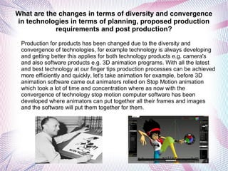 What are the changes in terms of diversity and convergence
in technologies in terms of planning, proposed production
requirements and post production?
Production for products has been changed due to the diversity and
convergence of technologies, for example technology is always developing
and getting better this applies for both technology products e.g. camera's
and also software products e.g. 3D animation programs. With all the latest
and best technology at our finger tips production processes can be achieved
more efficiently and quickly, let's take animation for example, before 3D
animation software came out animators relied on Stop Motion animation
which took a lot of time and concentration where as now with the
convergence of technology stop motion computer software has been
developed where animators can put together all their frames and images
and the software will put them together for them.
 