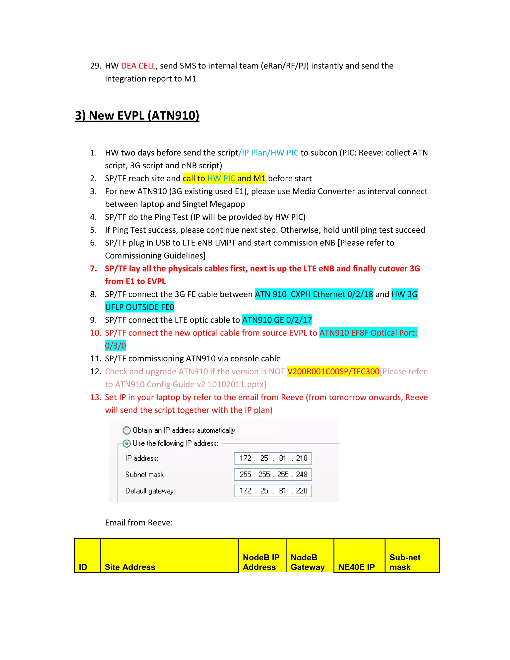 29. HW DEA CELL, send SMS to internal team (eRan/RF/PJ) instantly and send the
         integration report to M1



3) New EVPL (ATN910)

     1. HW two days before send the script/IP Plan/HW PIC to subcon (PIC: Reeve: collect ATN
         script, 3G script and eNB script)
     2. SP/TF reach site and call to HW PIC and M1 before start
     3. For new ATN910 (3G existing used E1), please use Media Converter as interval connect
         between laptop and Singtel Megapop
     4. SP/TF do the Ping Test (IP will be provided by HW PIC)
     5. If Ping Test success, please continue next step. Otherwise, hold until ping test succeed
     6. SP/TF plug in USB to LTE eNB LMPT and start commission eNB [Please refer to
         Commissioning Guidelines]
     7. SP/TF lay all the physicals cables first, next is up the LTE eNB and finally cutover 3G
         from E1 to EVPL
     8. SP/TF connect the 3G FE cable between ATN 910 CXPH Ethernet 0/2/18 and HW 3G
         UFLP OUTSIDE FE0
     9. SP/TF connect the LTE optic cable to ATN910 GE 0/2/17
     10. SP/TF connect the new optical cable from source EVPL to ATN910 EF8F Optical Port:
         0/3/0
     11. SP/TF commissioning ATN910 via console cable
     12. Check and upgrade ATN910 if the version is NOT V200R001C00SP/TFC300[Please refer
         to ATN910 Config Guide v2 10102011.pptx]
     13. Set IP in your laptop by refer to the email from Reeve (from tomorrow onwards, Reeve
         will send the script together with the IP plan)




         Email from Reeve:


                                              NodeB IP    NodeB                      Sub-net
ID      Site Address                          Address     Gateway      NE40E IP      mask
 