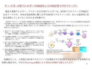 6
ケース③ <I型アレルギーの病因としてのM2型マクロファージ>
　治療法として、人為的にM1型マクロファージを増加させてM2型マクロファージを抑制する
投薬も検討され、やはりPhenotype識別により奏功の評価が可能となります。
Boden SR, Wesley Burks A. (2011)
Anaphylaxis: a history with emphasis on food allergy.
Immunol Rev. 242(1):247-57
https://www.ncbi.nlm.nih.gov/pubmed/21682750
1. 体内にアレルゲンが侵入すると、M2マクロファージはこれを
貪食し、一部を抗原として膜表面へ提示するとともに、ヘル
パーT細胞（TH2細胞）を活性化する。
2. TH2細胞はB細胞へアレルゲン特異的なIgE抗体を産生するよ
う働きかける。アレルギー体質のヒトは通常よりも過剰にIgE
抗体を産生してしまう。
3. 産生されたIgE抗体は白血球の一種である肥満細胞（マスト細
胞）の膜上へ結合（感作）し、肥満細胞が抗原（アレルゲン）
を認識するためのセンサーとして機能する（IgE抗体の産生量
が多いほど多くの肥満細胞へ結合する）。
4. 抗原を認識した過剰量の肥満細胞は異物排除のためヒスタミン
等の血管拡張促進物質を分泌することで、血管から免疫細胞を
滲出・集簇させ、過剰な炎症が生じてアレルギー症状となる
（花粉症の薬に抗ヒスタミン剤が使われるのは、この炎症を抑
える目的）。
　喘息や食物アレルギー、アトピーなどのI型アレルギーは、M2型マクロファージが病因と
なるケースです。本来は炎症抑制に働くはずのM2型マクロファージが、むしろ遠因的に炎
症を誘発してしまうところが大きな特徴です。
　M2型マクロファージは寄生虫防御などの慢性的な異物排除のため、M1型マクロファージによる短期的な免疫応答
では処理しきれない異物に対してIgE抗体の産生を促す機能があります。
　特定の食物や花粉などに過剰に反応してしまう体質のヒトは、このIgE抗体の産生が過剰に起こることでアレルギー
症状として表れます。
伊純 明寛
 