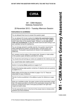 DO NOT OPEN THIS QUESTION PAPER UNTIL YOU ARE TOLD TO DO SO
© The Chartered Institute of Management Accountants 2012
M1-CIMAMastersGatewayAssessment
M1 - CIMA Masters
Gateway Assessment
20 November 2012 – Tuesday Afternoon Session
Instructions to candidates
You are allowed three hours to answer this question paper.
You are allowed 20 minutes reading time before the examination begins
during which you should read the question paper and, if you wish, highlight
and/or make notes on the question paper. However, you are not allowed,
under any circumstances, to open the answer book and start writing or use
your calculator during this reading time.
You are strongly advised to carefully read ALL the question requirements
before attempting the question concerned (that is, all parts and/or sub-
questions). The question requirements for Section A are highlighted in a
dotted box.
ALL answers must be written in the answer book. Answers or notes written
on the question paper will not be submitted for marking.
You should show all workings as marks are available for the method you use.
ALL QUESTIONS ARE COMPULSORY.
Section A comprises three questions on pages 2 to 7.
Section B comprises one question containing 12 objective test sub-questions
on pages 8 to 12.
Maths tables and formulae are provided on pages 13 to 15. These are
detachable for ease of reference.
The list of verbs as published in the syllabus is given for reference on page
19.
Write your candidate number, the paper number and the examination subject
title in the spaces provided on the front of the examination answer book. Also
write your contact ID and name in the space provided in the right hand
margin and seal to close.
Tick the appropriate boxes on the front of the answer book to indicate which
questions you have answered.
TURN OVER
 