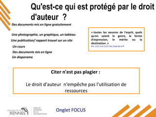 Qu'est-ce qui est protégé par le droit
d'auteur ?
Des documents mis en ligne gratuitement
Une photographie, un graphique, un tableau
Une publication/ rapport trouvé sur un site
Un cours
Des documents mis en ligne
Un diaporama
Onglet FOCUS
« toutes les oeuvres de l'esprit, quels
qu'en soient le genre, la forme
d'expression, le mérite ou la
destination. »
Art. L112-1 et L112-2 du Code de la PI
Citer n'est pas plagier :
Le droit d'auteur n'empêche pas l'utilisation de
ressources
 