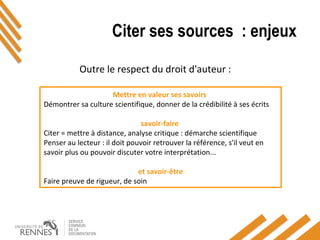 Citer ses sources : enjeux
Outre le respect du droit d'auteur :
Mettre en valeur ses savoirs
Démontrer sa culture scientifique, donner de la crédibilité à ses écrits
savoir-faire
Citer = mettre à distance, analyse critique : démarche scientifique
Penser au lecteur : il doit pouvoir retrouver la référence, s'il veut en
savoir plus ou pouvoir discuter votre interprétation...
et savoir-être
Faire preuve de rigueur, de soin
 