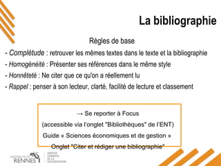 La bibliographie
Règles de base
- Complétude : retrouver les mêmes textes dans le texte et la bibliographie
- Homogénéité : Présenter ses références dans le même style
- Honnêteté : Ne citer que ce qu'on a réellement lu
- Rappel : penser à son lecteur, clarté, facilité de lecture et classement
→ Se reporter à Focus
(accessible via l’onglet "Bibliothèques" de l’ENT)
Guide « Sciences économiques et de gestion »
Onglet "Citer et rédiger une bibliographie"
 