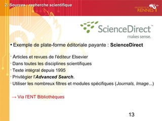 13

Exemple de plate-forme éditoriale payante : ScienceDirect
•
Articles et revues de l'éditeur Elsevier
•
Dans toutes les disciplines scientifiques
•
Texte intégral depuis 1995
•
Privilégier l'Advanced Search.
•
Utiliser les nombreux filtres et modules spécifiques (Journals, Image...)
→ Via l'ENT Bibliothèques
2- Sources : recherche scientifique2- Sources : recherche scientifique
 