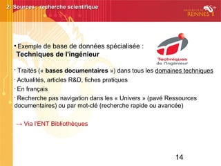 14

Exemple de base de données spécialisée :
Techniques de l'ingénieur
•
Traités (« bases documentaires ») dans tous les domaines techniques
•
Actualités, articles R&D, fiches pratiques
•
En français
•
Recherche pas navigation dans les « Univers » (pavé Ressources
documentaires) ou par mot-clé (recherche rapide ou avancée)
→ Via l'ENT Bibliothèques
2- Sources : recherche scientifique2- Sources : recherche scientifique
 
