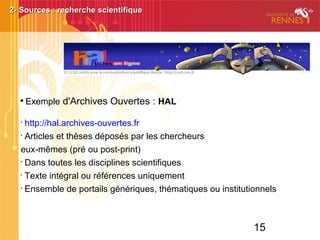 15

Exemple d'Archives Ouvertes : HAL
•
http://hal.archives-ouvertes.fr
•
Articles et thèses déposés par les chercheurs
eux-mêmes (pré ou post-print)
•
Dans toutes les disciplines scientifiques
•
Texte intégral ou références uniquement
•
Ensemble de portails génériques, thématiques ou institutionnels
2- Sources : recherche scientifique2- Sources : recherche scientifique
 
