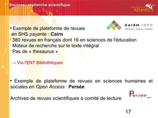 17

Exemple de plateforme de revues
en SHS payante : Cairn
•
380 revues en français dont 16 en sciences de l'éducation
•
Moteur de recherche sur le texte intégral
•
Pas de « thesaurus »
→ Via l'ENT Bibliothèques

Exemple de plateforme de revues en sciences humaines et
sociales en Open Access : Persée
Archives de revues scientifiques à comité de lecture
2- Sources : recherche scientifique2- Sources : recherche scientifique
 