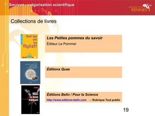 19
2- Sources : vulgarisation scientifique2- Sources : vulgarisation scientifique
Les Petites pommes du savoir
Éditeur Le Pommer
Éditions Quae
Éditions Belin / Pour la Science
http://www.editions-belin.com → Rubrique Tout public
Collections de livres
 