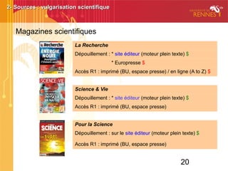 20
2- Sources : vulgarisation scientifique2- Sources : vulgarisation scientifique
Magazines scientifiques
La Recherche
Dépouillement : * site éditeur (moteur plein texte) $
* Europresse $
Accès R1 : imprimé (BU, espace presse) / en ligne (A to Z) $
Science & Vie
Dépouillement : * site éditeur (moteur plein texte) $
Accès R1 : imprimé (BU, espace presse)
Pour la Science
Dépouillement : sur le site éditeur (moteur plein texte) $
Accès R1 : imprimé (BU, espace presse)
 