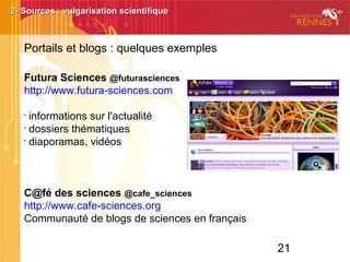 21
  
Futura Sciences @futurasciences
http://www.futura-sciences.com
•
informations sur l'actualité
•
dossiers thématiques
•
diaporamas, vidéos
C@fé des sciences @cafe_sciences
http://www.cafe-sciences.org
Communauté de blogs de sciences en français
2- Sources : vulgarisation scientifique2- Sources : vulgarisation scientifique
Portails et blogs : quelques exemples
 