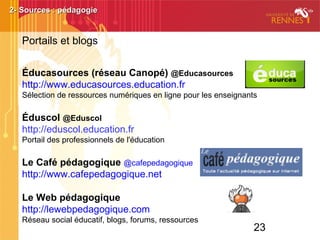 23
Éducasources (réseau Canopé) @Educasources
http://www.educasources.education.fr
Sélection de ressources numériques en ligne pour les enseignants
Éduscol @Eduscol
http://eduscol.education.fr
Portail des professionnels de l'éducation
Le Café pédagogique @cafepedagogique
http://www.cafepedagogique.net
Le Web pédagogique
http://lewebpedagogique.com
Réseau social éducatif, blogs, forums, ressources
2- Sources : pédagogie2- Sources : pédagogie
Portails et blogs
 