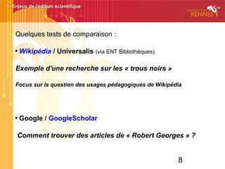 8
1- Enjeux de l'édition scientifique1- Enjeux de l'édition scientifique
Quelques tests de comparaison :

Wikipédia / Universalis (via ENT Bibliothèques)
Exemple d'une recherche sur les « trous noirs »
Focus sur la question des usages pédagogiques de Wikipédia 

Google / GoogleScholar
Comment trouver des articles de « Robert Georges » ?
 