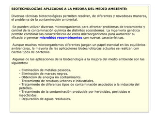 BIOTECNOLOGÍAS APLICADAS A LA MEJORA DEL MEDIO AMBIENTE: Diversas técnicas biotecnológicas permiten resolver, de diferentes y novedosas maneras, el problema de la contaminación ambiental. Se pueden utilizar diversos microorganismos para afrontar problemas de tratamiento y control de la contaminación química de distintos ecosistemas. La ingeniería genética permite combinar las características de estos microorganismos para aumentar su eficacia o generar  microbios recombinantes  con nuevas características. Aunque muchos microorganismos diferentes juegan un papel esencial en los equilibrios ambientales, la mayoría de las aplicaciones biotecnológicas actuales se realizan con ciertos tipos de bacterias. Algunas de las aplicaciones de la biotecnología a la mejora del medio ambiente son las siguientes: - Eliminación de metales pesados. - Eliminación de mareas negras. - Obtención de energía no contaminante. - Tratamiento de residuos urbanos e industriales. - Tratamiento de diferentes tipos de contaminación asociados a la industria del petróleo. - Tratamiento de la contaminación producida por herbicidas, pesticidas e insecticidas. - Depuración de aguas residuales. 