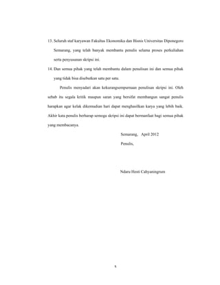 x
13. Seluruh staf karyawan Fakultas Ekonomika dan Bisnis Universitas Diponegoro
Semarang, yang telah banyak membantu penulis selama proses perkuliahan
serta penyusunan skripsi ini.
14. Dan semua pihak yang telah membantu dalam penulisan ini dan semua pihak
yang tidak bisa disebutkan satu per satu.
Penulis menyadari akan kekurangsempurnaan penulisan skripsi ini. Oleh
sebab itu segala kritik maupun saran yang bersifat membangun sangat penulis
harapkan agar kelak dikemudian hari dapat menghasilkan karya yang lebih baik.
Akhir kata penulis berharap semoga skripsi ini dapat bermanfaat bagi semua pihak
yang membacanya.
Semarang, April 2012
Penulis,
Ndaru Hesti Cahyaningrum
 
