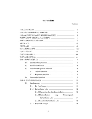 xi
DAFTAR ISI
Halaman
HALAMAN JUDUL ............................................................................................. i
HALAMAN PERSETUJUAN SKRIPSI............................................................... ii
HALAMAN PENGESAHAN KELULUSAN UJIAN.......................................... iii
PERNYATAAN ORISINALITAS SKRIPSI ........................................................ iv
MOTTO DAN PERSEMBAHAN......................................................................... v
ABSTRACT ..................................................................................................... vi
ABSTRAKSI ..................................................................................................... vii
KATA PENGANTAR .......................................................................................... viii
DAFTAR TABEL ................................................................................................. xiv
DAFTAR GAMBAR ............................................................................................ xv
DAFTAR LAMPIRAN ......................................................................................... xvi
BAB I PENDAHULUAN ................................................................................. 1
1.1 Latar Belakang Masalah ............................................................. 1
1.2 Perumusan Masalah ................................................................... 8
1.3 Tujuan dan Kegunaan Penelitian ............................................... 8
1.3.1 Tujuan Penelitian ............................................................ 8
1.3.2 Kegunaan penelitian ....................................................... 9
1.4 Sistematika Penulisan ................................................................ 9
BAB II TELAAH PUSTAKA .......................................................................... 11
2.1 Landasan teori ............................................................................ 11
2.1.1 Du Pont System............................................................... 11
2.1.2 Pertumbuhan Laba ......................................................... 12
2.1.2.1 Pengertian dan Karakteristik Laba ..................... 12
2.1.2.2 Faktor-Faktor yang Mempengaruhi
Pertumbuhan Laba ............................................. 14
2.1.2.3 Analisis Pertumbuhan Laba ............................... 15
2.1.3 Laporan Keuangan ......................................................... 16
 