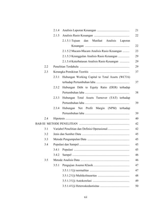 xii
2.1.4 Analisis Laporan Keuangan ........................................... 21
2.1.5 Analisis Rasio Keuangan ............................................... 22
2.1.5.1 Tujuan dan Manfaat Analisis Laporan
Keuangan ........................................................... 22
2.1.5.2 Macam-Macam Analisis Rasio Keuangan ......... 23
2.1.5.3 Keunggulan Analisis Rasio Keuangan ............... 29
2.1.5.4 Keterbatasan Analisis Rasio Keuangan ............. 29
2.2 Penelitian Terdahulu .................................................................. 29
2.3 Kerangka Pemikiran Teoritis .................................................... 37
2.3.1 Hubungan Working Capital to Total Assets (WCTA)
terhadap Pertumbuhan laba ............................................ 37
2.3.2 Hubungan Debt to Equity Ratio (DER) terhadap
Pertumbuhan laba ........................................................... 38
2.3.3 Hubungan Total Assets Turnover (TAT) terhadap
Pertumbuhan laba ........................................................... 39
2.3.4 Hubungan Net Profit Margin (NPM) terhadap
Pertumbuhan laba ........................................................... 39
2.4 Hipotesis ..................................................................................... 40
BAB III METODE PENELITIAN ................................................................... 42
3.1 Variabel Penelitian dan Definisi Operasional............................. 42
3.2 Jenis dan Sumber Data ............................................................... 45
3.3 Metode Pengumpulan Data ........................................................ 45
3.4 Populasi dan Sampel ................................................................... 45
3.4.1 Populasi .......................................................................... 45
3.4.2 Sampel ............................................................................ 46
3.5 Metode Analisis Data ................................................................. 46
3.5.1 Pengujian Asumsi Klasik................................................ 47
3.5.1.1 Uji normalitas ..................................................... 47
3.5.1.2 Uji Multikolinearitas .......................................... 48
3.5.1.3 Uji Autokorelasi ................................................. 49
3.5.1.4 Uji Heteroskedastisitas ....................................... 50
 