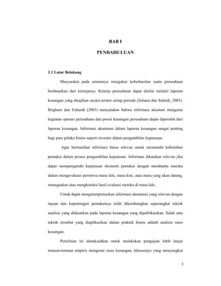 1 
 
BAB I
PENDAHULUAN
1.1 Latar Belakang
Masyarakat pada umumnya mengukur keberhasilan suatu perusahaan
berdasarkan dari kinerjanya. Kinerja perusahaan dapat dinilai melalui laporan
keuangan yang disajikan secara teratur setiap periode (Juliana dan Sulardi, 2003).
Brigham dan Enhardt (2003) menyatakan bahwa informasi akuntasi mengenai
kegiatan operasi perusahaan dan posisi keuangan perusahaan dapat diperoleh dari
laporan keuangan. Informasi akuntansi dalam laporan keuangan sangat penting
bagi para pelaku bisnis seperti investor dalam pengambilan keputusan.
Agar bermanfaat informasi harus relevan untuk memenuhi kebutuhan
pemakai dalam proses pengambilan keputusan. Informasi dikatakan relevan jika
dapat mempengaruhi keputusan ekonomi pemakai dengan membantu mereka
dalam mengevaluasi peristiwa masa lalu, masa kini, atau masa yang akan datang,
menegaskan atau mengkoreksi hasil evaluasi mereka di masa lalu.
Untuk dapat menginterpretasikan informasi akuntansi yang relevan dengan
tujuan dan kepentingan pemakainya telah dikembangkan seperangkat teknik
analisis yang didasarkan pada laporan keuangan yang dipublikasikan. Salah satu
teknik tersebut yang diaplikasikan dalam praktek bisnis adalah analisis rasio
keuangan.
Penelitian ini dimaksudkan untuk melakukan pengujian lebih lanjut
temuan-temuan empiris mengenai rasio keuangan, khususnya yang menyangkut
    1 
 