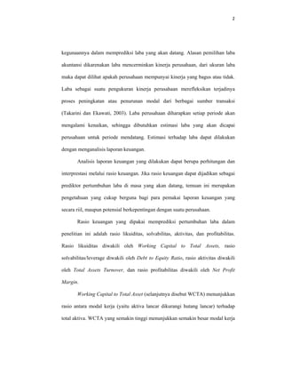 2 
 
kegunaannya dalam memprediksi laba yang akan datang. Alasan pemilihan laba
akuntansi dikarenakan laba mencerminkan kinerja perusahaan, dari ukuran laba
maka dapat dilihat apakah perusahaan mempunyai kinerja yang bagus atau tidak.
Laba sebagai suatu pengukuran kinerja perusahaan merefleksikan terjadinya
proses peningkatan atau penurunan modal dari berbagai sumber transaksi
(Takarini dan Ekawati, 2003). Laba perusahaan diharapkan setiap periode akan
mengalami kenaikan, sehingga dibutuhkan estimasi laba yang akan dicapai
perusahaan untuk periode mendatang. Estimasi terhadap laba dapat dilakukan
dengan menganalisis laporan keuangan.
Analisis laporan keuangan yang dilakukan dapat berupa perhitungan dan
interprestasi melalui rasio keuangan. Jika rasio keuangan dapat dijadikan sebagai
prediktor pertumbuhan laba di masa yang akan datang, temuan ini merupakan
pengetahuan yang cukup berguna bagi para pemakai laporan keuangan yang
secara riil, maupun potensial berkepentingan dengan suatu perusahaan.
Rasio keuangan yang dipakai memprediksi pertumbuhan laba dalam
penelitian ini adalah rasio likuiditas, solvabilitas, aktivitas, dan profitabilitas.
Rasio likuiditas diwakili oleh Working Capital to Total Assets, rasio
solvabilitas/leverage diwakili oleh Debt to Equity Ratio, rasio aktivitas diwakili
oleh Total Assets Turnover, dan rasio profitabilitas diwakili oleh Net Profit
Margin.
Working Capital to Total Asset (selanjutnya disebut WCTA) menunjukkan
rasio antara modal kerja (yaitu aktiva lancar dikurangi hutang lancar) terhadap
total aktiva. WCTA yang semakin tinggi menunjukkan semakin besar modal kerja
 