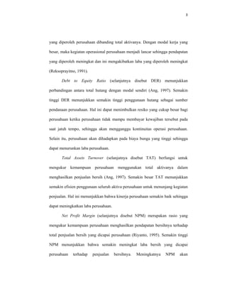 3 
 
yang diperoleh perusahaan dibanding total aktivanya. Dengan modal kerja yang
besar, maka kegiatan operasional perusahaan menjadi lancar sehingga pendapatan
yang diperoleh meningkat dan ini mengakibatkan laba yang diperoleh meningkat
(Reksoprayitno, 1991).
Debt to Equity Ratio (selanjutnya disebut DER) menunjukkan
perbandingan antara total hutang dengan modal sendiri (Ang, 1997). Semakin
tinggi DER menunjukkan semakin tinggi penggunaan hutang sebagai sumber
pendanaan perusahaan. Hal ini dapat menimbulkan resiko yang cukup besar bagi
perusahaan ketika perusahaan tidak mampu membayar kewajiban tersebut pada
saat jatuh tempo, sehingga akan mengganggu kontinuitas operasi perusahaan.
Selain itu, perusahaan akan dihadapkan pada biaya bunga yang tinggi sehingga
dapat menurunkan laba perusahaan.
Total Assets Turnover (selanjutnya disebut TAT) berfungsi untuk
mengukur kemampuan perusahaan menggunakan total aktivanya dalam
menghasilkan penjualan bersih (Ang, 1997). Semakin besar TAT menunjukkan
semakin efisien penggunaan seluruh aktiva perusahaan untuk menunjang kegiatan
penjualan. Hal ini menunjukkan bahwa kinerja perusahaan semakin baik sehingga
dapat meningkatkan laba perusahaan.
Net Profit Margin (selanjutnya disebut NPM) merupakan rasio yang
mengukur kemampuan perusahaan menghasilkan pendapatan bersihnya terhadap
total penjualan bersih yang dicapai perusahaan (Riyanto, 1995). Semakin tinggi
NPM menunjukkan bahwa semakin meningkat laba bersih yang dicapai
perusahaan terhadap penjualan bersihnya. Meningkatnya NPM akan
 