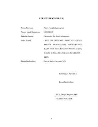 ii
PERSETUJUAN SKRIPSI
Nama Penyusun : Ndaru Hesti Cahyaningrum
Nomor Induk Mahasiswa : C2A008112
Fakultas/Jurusan : Ekonomika dan Bisnis/Manajemen
Judul Skripsi : ANALISIS MANFAAT RASIO KEUANGAN
DALAM MEMPREDIKSI PERTUMBUHAN
LABA (Studi Kasus: Perusahaan Manufaktur yang
terdaftar di Bursa Efek Indonesia Periode 2005 –
2010)
Dosen Pembimbing : Drs. A. Mulyo Haryanto, MSi
Semarang, 4 April 2012
Dosen Pembimbing
Drs. A. Mulyo Haryanto, MSi
195711011985031004
 