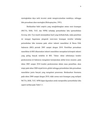 4 
 
meningkatkan daya tarik investor untuk menginvestasikan modalnya, sehingga
laba perusahaan akan meningkat (Reksoprayitno, 1991).
Berdasarkan bukti empiris yang menghubungkan antara rasio keuangan
(WCTA, DER, TAT, dan NPM) terhadap pertumbuhan laba (pertumbuhan
Earning After Tax) masih menunjukkan hasil yang berbeda-beda, maka penelitian
ini menguji bagaimana pengaruh rasio-rasio keuangan tersebut terhadap
pertumbuhan laba terutama pada sektor industri manufaktur di Bursa Efek
Indonesia (BEI) periode 2005 sampai dengan 2010. Pemilihan perusahaan
manufaktur di BEI dikarenakan industri manufaktur merupakan kelompok industri
yang paling banyak terdaftar di BEI. Tahun- tahun sebelumnya kondisi
perekonomian di Indonesia mengalami keterpurukan akibat krisis moneter, pada
tahun 2005 sampai 2010 kondisi perekonomian dalam masa pemulihan, akan
tetapi pada tahun 2008 terjadi krisis global sehingga pertumbuhan laba perusahaan
manufaktur justru banyak yang mengalami penurunan. Berdasarkan fenomena
pada tahun 2008 sampai dengan 2010, tidak semua rasio keuangan yang meliputi
WCTA, DER, TAT, NPM dapat digunakan untuk memprediksi pertumbuhan laba
seperti terlihat pada Tabel 1.1.
 