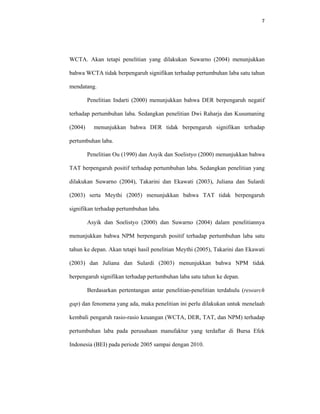 7 
 
WCTA. Akan tetapi penelitian yang dilakukan Suwarno (2004) menunjukkan
bahwa WCTA tidak berpengaruh signifikan terhadap pertumbuhan laba satu tahun
mendatang.
Penelitian Indarti (2000) menunjukkan bahwa DER berpengaruh negatif
terhadap pertumbuhan laba. Sedangkan penelitian Dwi Raharja dan Kusumaning
(2004) menunjukkan bahwa DER tidak berpengaruh signifikan terhadap
pertumbuhan laba.
Penelitian Ou (1990) dan Asyik dan Soelistyo (2000) menunjukkan bahwa
TAT berpengaruh positif terhadap pertumbuhan laba. Sedangkan penelitian yang
dilakukan Suwarno (2004), Takarini dan Ekawati (2003), Juliana dan Sulardi
(2003) serta Meythi (2005) menunjukkan bahwa TAT tidak berpengaruh
signifikan terhadap pertumbuhan laba.
Asyik dan Soelistyo (2000) dan Suwarno (2004) dalam penelitiannya
menunjukkan bahwa NPM berpengaruh positif terhadap pertumbuhan laba satu
tahun ke depan. Akan tetapi hasil penelitian Meythi (2005), Takarini dan Ekawati
(2003) dan Juliana dan Sulardi (2003) menunjukkan bahwa NPM tidak
berpengaruh signifikan terhadap pertumbuhan laba satu tahun ke depan.
Berdasarkan pertentangan antar penelitian-penelitian terdahulu (research
gap) dan fenomena yang ada, maka penelitian ini perlu dilakukan untuk menelaah
kembali pengaruh rasio-rasio keuangan (WCTA, DER, TAT, dan NPM) terhadap
pertumbuhan laba pada perusahaan manufaktur yang terdaftar di Bursa Efek
Indonesia (BEI) pada periode 2005 sampai dengan 2010.
 