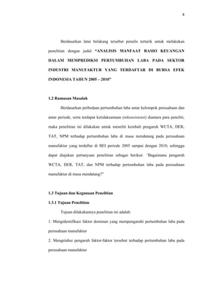 8 
 
Berdasarkan latar belakang tersebut penulis tertarik untuk melakukan
penelitian dengan judul “ANALISIS MANFAAT RASIO KEUANGAN
DALAM MEMPREDIKSI PERTUMBUHAN LABA PADA SEKTOR
INDUSTRI MANUFAKTUR YANG TERDAFTAR DI BURSA EFEK
INDONESIA TAHUN 2005 – 2010”
1.2 Rumusan Masalah
Berdasarkan perbedaan pertumbuhan laba antar kelompok perusahaan dan
antar periode, serta terdapat ketidaksamaan (inkonsistensi) diantara para peneliti,
maka penelitian ini dilakukan untuk meneliti kembali pengaruh WCTA, DER,
TAT, NPM terhadap pertumbuhan laba di masa mendatang pada perusahaan
manufaktur yang terdaftar di BEI periode 2005 sampai dengan 2010, sehingga
dapat diajukan pertanyaan penelitian sebagai berikut: “Bagaimana pengaruh
WCTA, DER, TAT, dan NPM terhadap pertumbuhan laba pada perusahaan
manufaktur di masa mendatang?”
1.3 Tujuan dan Kegunaan Penelitian
1.3.1 Tujuan Penelitian
Tujuan dilakukannya penelitian ini adalah:
1. Mengidentifikasi faktor dominan yang mempengaruhi pertumbuhan laba pada
perusahaan manufaktur
2. Mengetahui pengaruh faktor-faktor tersebut terhadap pertumbuhan laba pada
perusahaan manufaktur
 